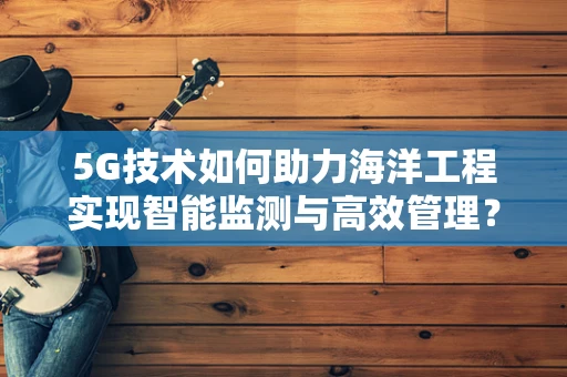 5G技术如何助力海洋工程实现智能监测与高效管理？