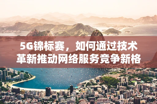 5G锦标赛，如何通过技术革新推动网络服务竞争新格局？