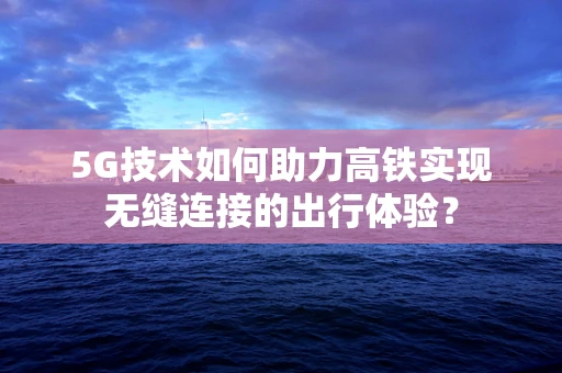 5G技术如何助力高铁实现无缝连接的出行体验？