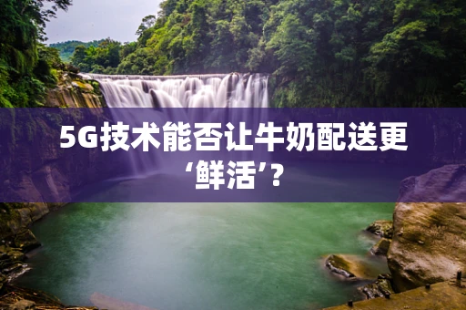 5G技术能否让牛奶配送更‘鲜活’？