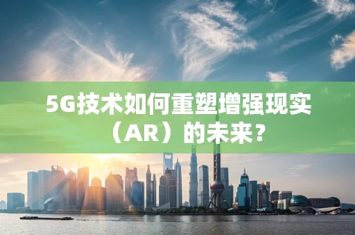 5G技术如何重塑增强现实（AR）的未来？