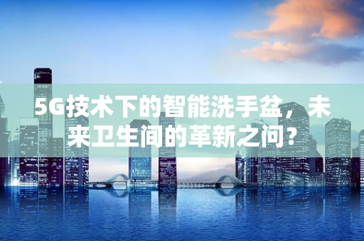 5G技术下的智能洗手盆，未来卫生间的革新之问？