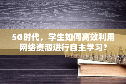 5G时代，学生如何高效利用网络资源进行自主学习？