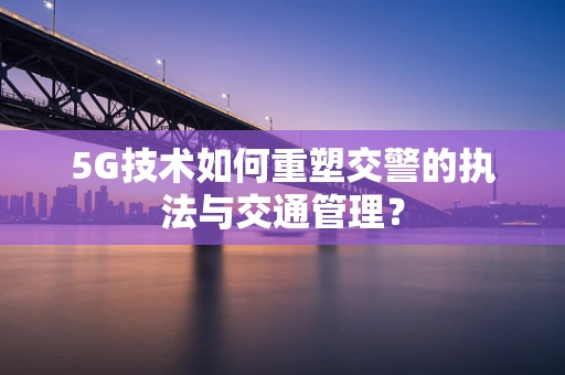 5G技术如何重塑交警的执法与交通管理？