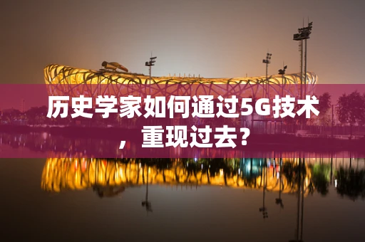 历史学家如何通过5G技术，重现过去？