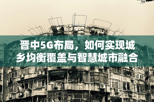 晋中5G布局，如何实现城乡均衡覆盖与智慧城市融合？