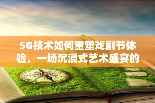5G技术如何重塑戏剧节体验，一场沉浸式艺术盛宴的未来？
