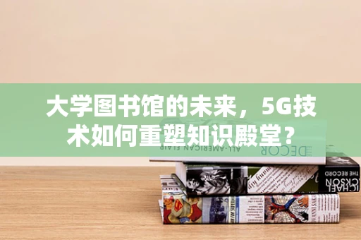 大学图书馆的未来，5G技术如何重塑知识殿堂？