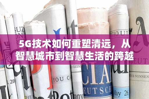 5G技术如何重塑清远，从智慧城市到智慧生活的跨越？