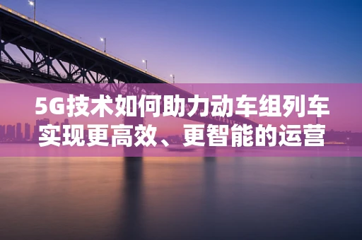 5G技术如何助力动车组列车实现更高效、更智能的运营？