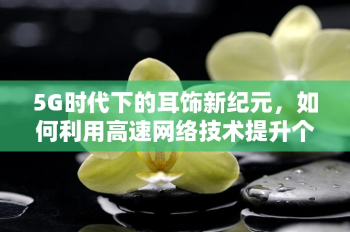 5G时代下的耳饰新纪元，如何利用高速网络技术提升个性化定制体验？