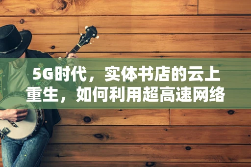 5G时代，实体书店的云上重生，如何利用超高速网络重塑阅读体验？