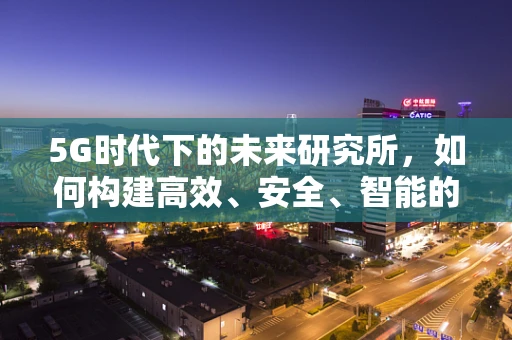 5G时代下的未来研究所，如何构建高效、安全、智能的科研环境？
