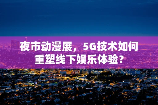 夜市动漫展，5G技术如何重塑线下娱乐体验？