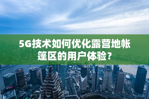 5G技术如何优化露营地帐篷区的用户体验？