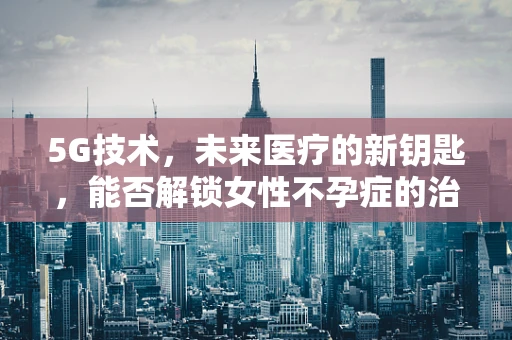 5G技术，未来医疗的新钥匙，能否解锁女性不孕症的治疗密码？