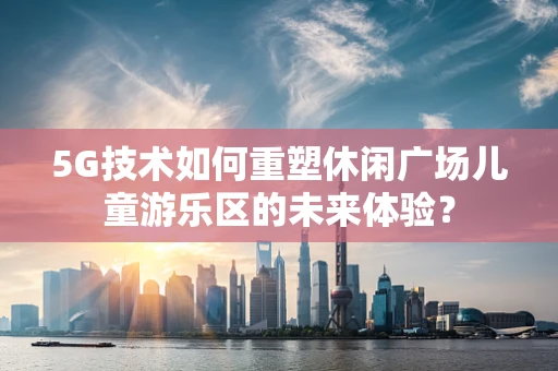 5G技术如何重塑休闲广场儿童游乐区的未来体验？