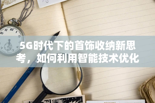 5G时代下的首饰收纳新思考，如何利用智能技术优化首饰盒体验？