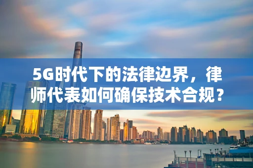 5G时代下的法律边界，律师代表如何确保技术合规？