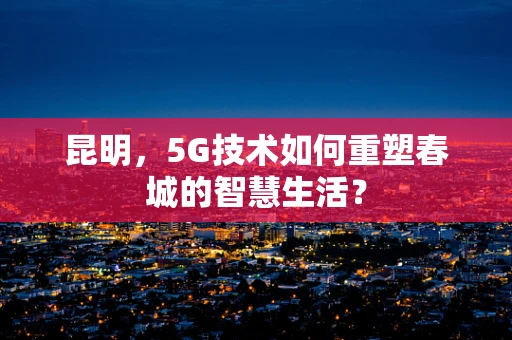 昆明，5G技术如何重塑春城的智慧生活？