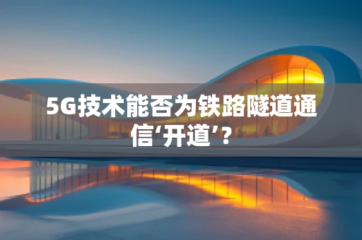5G技术能否为铁路隧道通信‘开道’？
