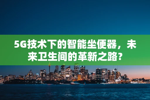 5G技术下的智能坐便器，未来卫生间的革新之路？