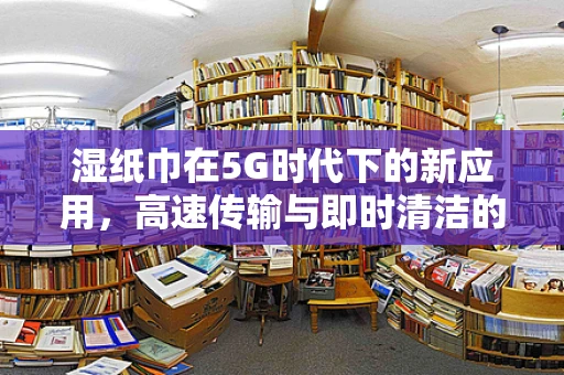 湿纸巾在5G时代下的新应用，高速传输与即时清洁的完美结合