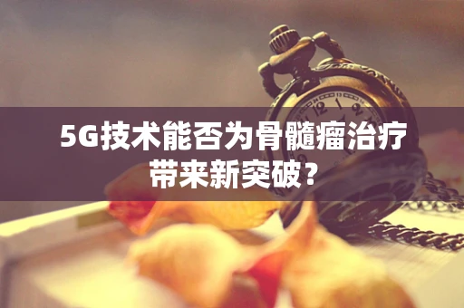 5G技术能否为骨髓瘤治疗带来新突破？