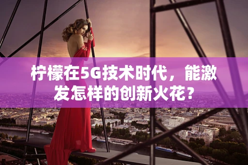 柠檬在5G技术时代，能激发怎样的创新火花？