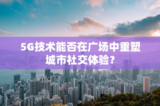5G技术能否在广场中重塑城市社交体验？