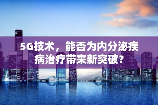 5G技术，能否为内分泌疾病治疗带来新突破？