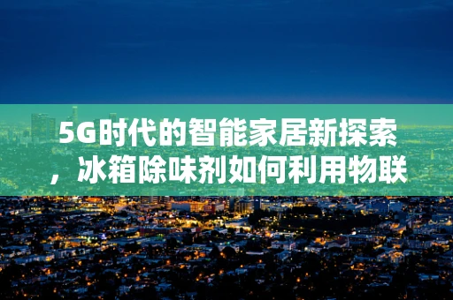 5G时代的智能家居新探索，冰箱除味剂如何利用物联网技术实现智能除味？