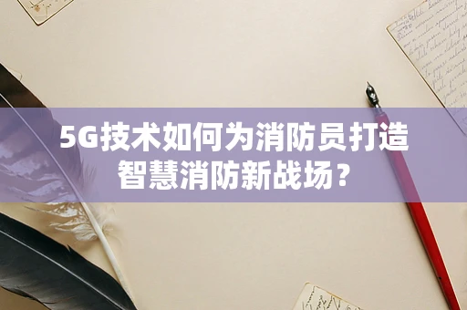 5G技术如何为消防员打造智慧消防新战场？