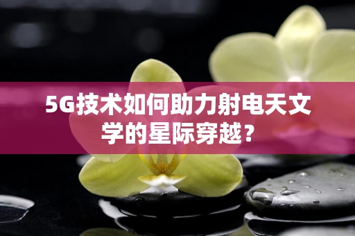 5G技术如何助力射电天文学的星际穿越？