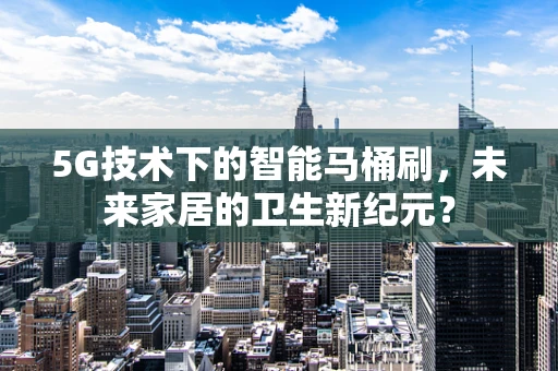 5G技术下的智能马桶刷，未来家居的卫生新纪元？