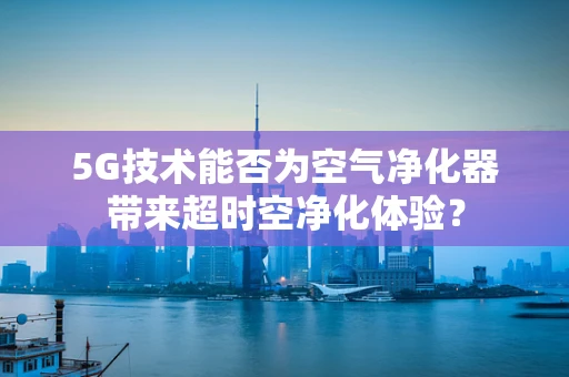 5G技术能否为空气净化器带来超时空净化体验？