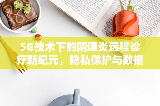 5G技术下的阴道炎远程诊疗新纪元，隐私保护与数据安全的平衡挑战