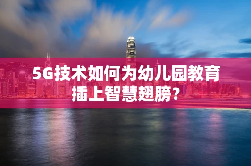 5G技术如何为幼儿园教育插上智慧翅膀？