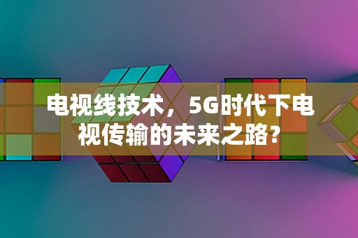 电视线技术，5G时代下电视传输的未来之路？
