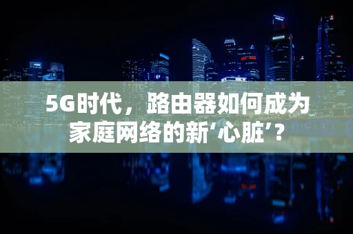 5G时代，路由器如何成为家庭网络的新‘心脏’？