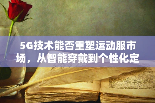 5G技术能否重塑运动服市场，从智能穿戴到个性化定制