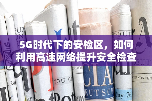 5G时代下的安检区，如何利用高速网络提升安全检查效率？