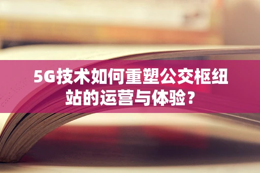 5G技术如何重塑公交枢纽站的运营与体验？