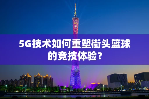 5G技术如何重塑街头篮球的竞技体验？