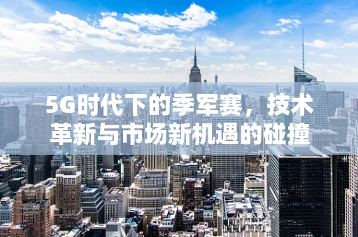 5G时代下的季军赛，技术革新与市场新机遇的碰撞