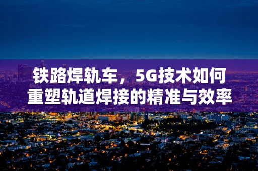 铁路焊轨车，5G技术如何重塑轨道焊接的精准与效率？