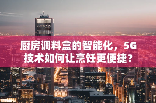 厨房调料盒的智能化，5G技术如何让烹饪更便捷？