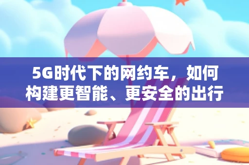 5G时代下的网约车，如何构建更智能、更安全的出行体验？