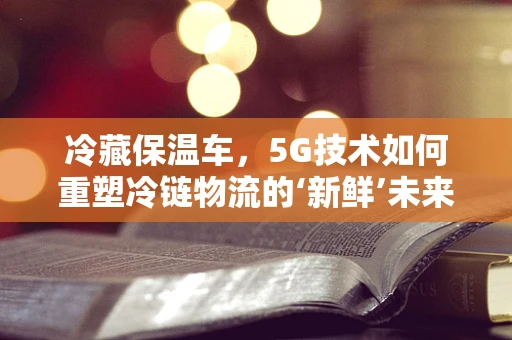 冷藏保温车，5G技术如何重塑冷链物流的‘新鲜’未来？