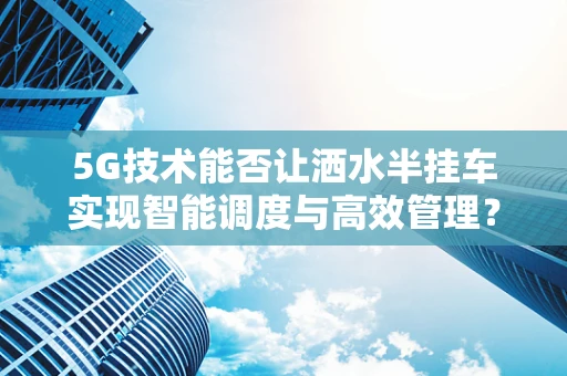 5G技术能否让洒水半挂车实现智能调度与高效管理？